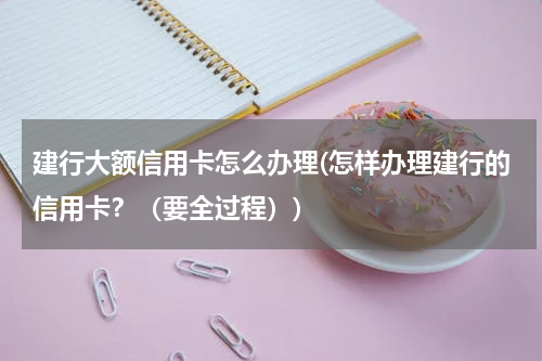 建行大额信用卡怎么办理(怎样办理建行的信用卡？（要全过程）)