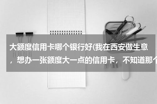 大额度信用卡哪个银行好(我在西安做生意，想办一张额度大一点的信用卡，不知道那个银行的好点？)