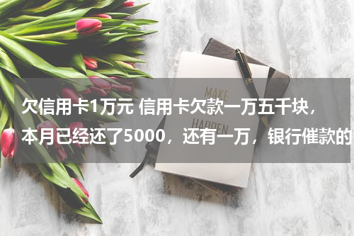 欠信用卡1万元 信用卡欠款一万五千块,本月已经还了5000,还有一万,银行催款的今天上午来家了,给了封律师函