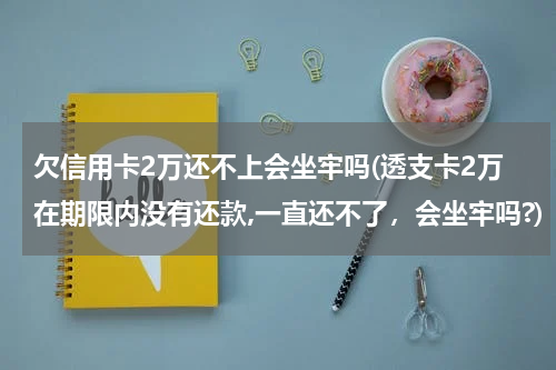 欠信用卡2万还不上会坐牢吗(透支卡2万在期限内没有还款,一直还不了,会坐牢吗?)
