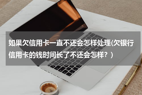 如果欠信用卡一直不还会怎样处理(欠银行信用卡的钱时间长了不还会怎样?)