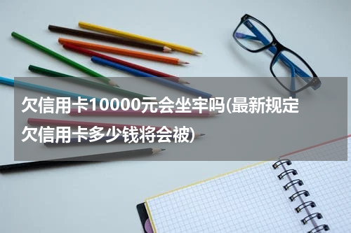 欠信用卡10000元会坐牢吗(最新规定欠信用卡多少钱将会被)