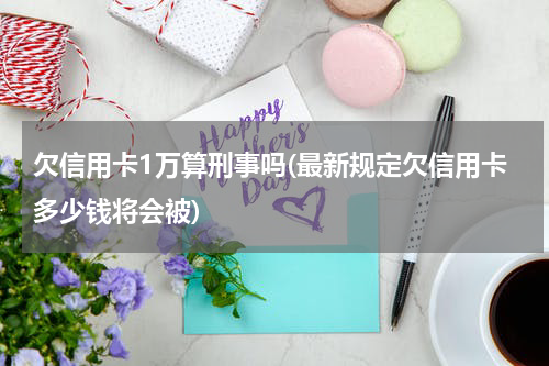欠信用卡1万算刑事吗(最新规定欠信用卡多少钱将会被)
