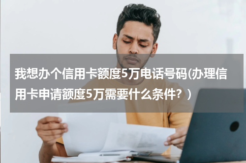 我想办个信用卡额度5万电话号码(办理信用卡申请额度5万需要什么条件?)