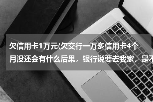 欠信用卡1万元(欠交行一万多信用卡4个月没还会有什么后果,银行说要去我家,是不是真的会去)