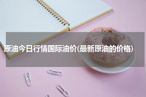 原油今日行情国际油价(最新原油的价格)
