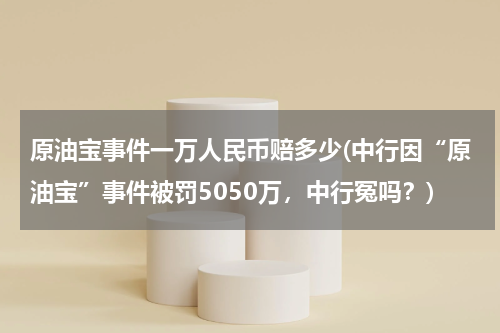 原油宝事件一万人民币赔多少(中行因“原油宝”事件被罚5050万,中行冤吗?)