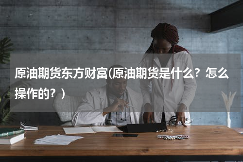 原油期货东方财富(原油期货是什么?怎么操作的?)