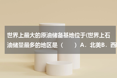 世界上最大的原油储备基地位于(世界上石油储量最多的地区是(  )A.北美B.西欧C.北非D.中)