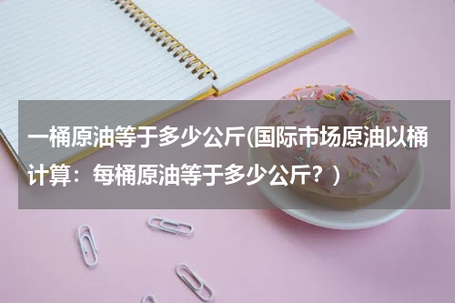 一桶原油等于多少公斤(国际市场原油以桶计算：每桶原油等于多少公斤？)