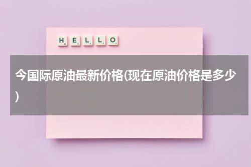 今国际原油最新价格(现在原油价格是多少)