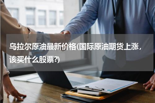 乌拉尔原油最新价格(国际原油期货上涨,该买什么股票?)