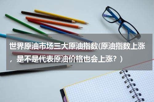 世界原油市场三大原油指数(原油指数上涨,是不是代表原油价格也会上涨?)