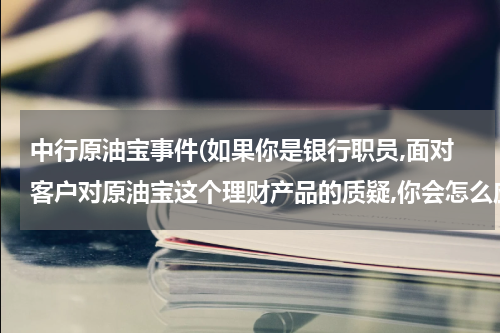 中行原油宝事件(如果你是银行职员,面对客户对原油宝这个理财产品的质疑,你会怎么应对?)