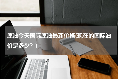 原油今天国际原油最新价格(现在的国际油价是多少?)
