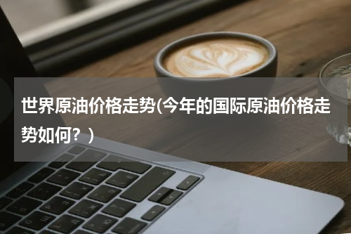 世界原油价格走势(今年的国际原油价格走势如何?)
