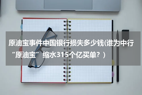 原油宝事件中国银行损失多少钱(谁为中行“原油宝”缩水315个亿买单?)