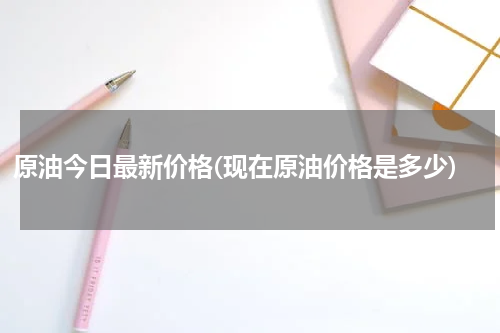原油今日最新价格(现在原油价格是多少)