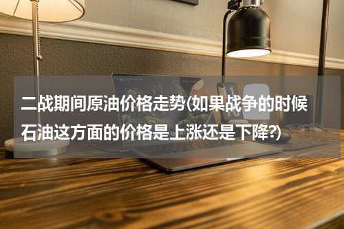 二战期间原油价格走势(如果战争的时候 石油这方面的价格是上涨还是下降?)