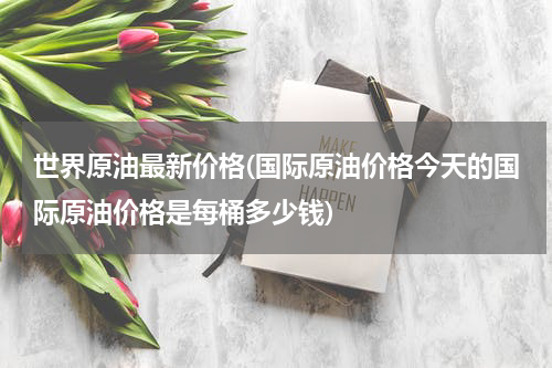 世界原油最新价格(国际原油价格今天的国际原油价格是每桶多少钱)