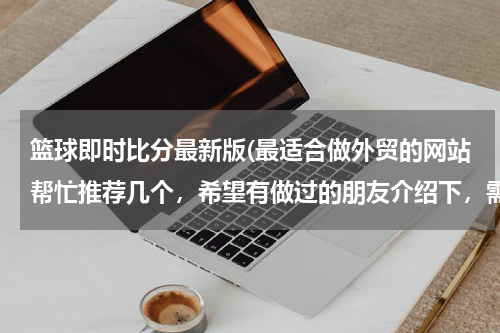 篮球即时比分最新版(最适合做外贸的网站帮忙推荐几个,希望有做过的朋友介绍下,需要国际性的,可以综合类的也可以食品类为主)