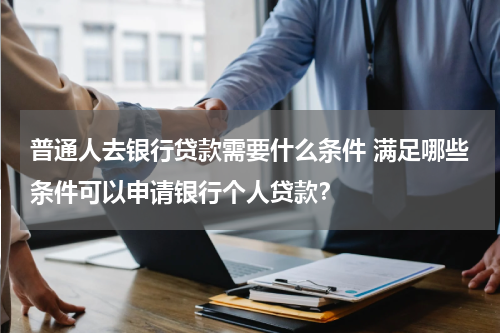 普通人去银行贷款需要什么条件 满足哪些条件可以申请银行个人贷款?