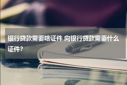 银行贷款需要啥证件 向银行贷款需要什么证件?