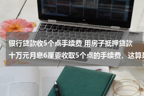 银行贷款收5个点手续费 用房子抵押贷款十万元月息6厘要收取5个点的手续费,这算是高利贷吗?