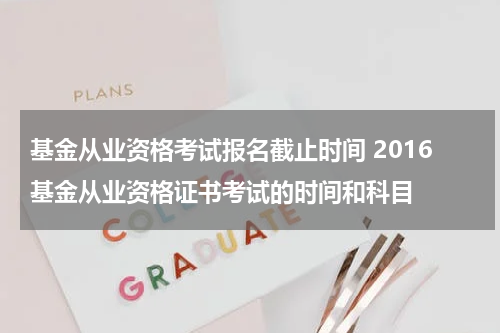 基金从业资格考试报名截止时间 2016基金从业资格证书考试的时间和科目