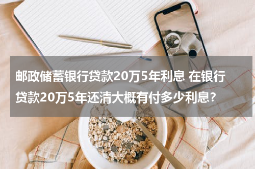 邮政储蓄银行贷款20万5年利息 在银行贷款20万5年还清大概有付多少利息?