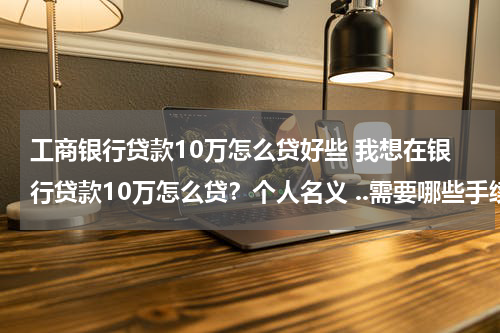 工商银行贷款10万怎么贷好些 我想在银行贷款10万怎么贷?个人名义 ..需要哪些手续?