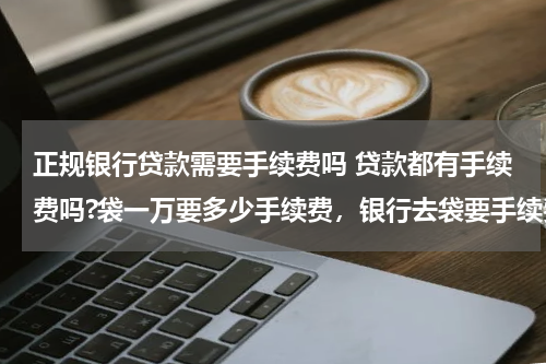 正规银行贷款需要手续费吗 贷款都有手续费吗?袋一万要多少手续费,银行去袋要手续费吗