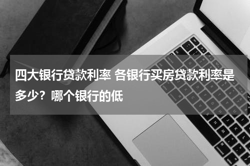 四大银行贷款利率 各银行买房贷款利率是多少?哪个银行的低