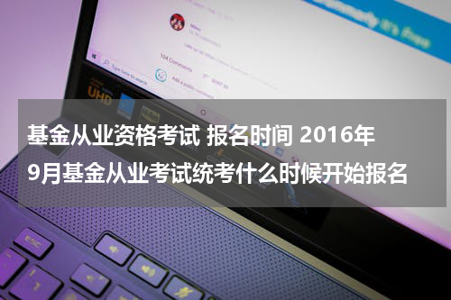 基金从业资格考试 报名时间 2016年9月基金从业考试统考什么时候开始报名