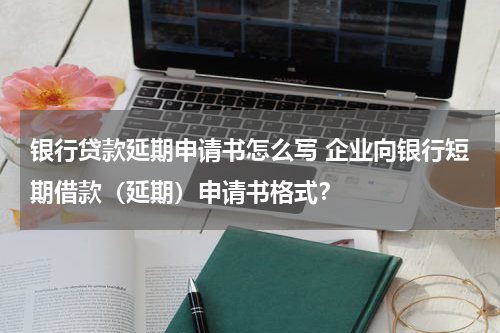 银行贷款延期申请书怎么写 企业向银行短期借款(延期)申请书格式?