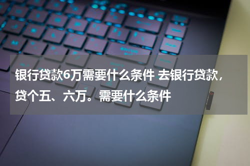 银行贷款6万需要什么条件 去银行贷款,贷个五、六万。需要什么条件