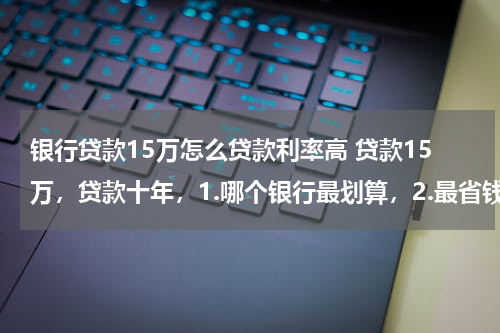 银行贷款15万怎么贷款利率高 贷款15万,贷款十年,1.哪个银行最划算,2.最省钱,一个月还多少钱?利息多少.有补充问题