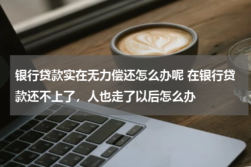 银行贷款实在无力偿还怎么办呢 在银行贷款还不上了,人也走了以后怎么办