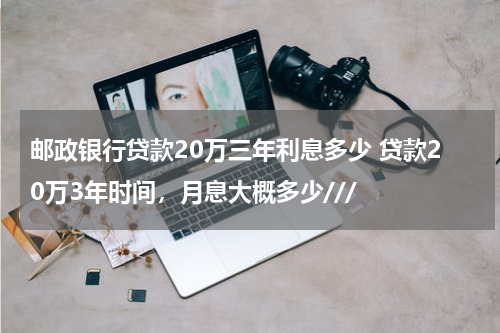 邮政银行贷款20万三年利息多少 贷款20万3年时间,月息大概多少///