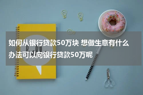 如何从银行贷款50万块 想做生意有什么办法可以向银行贷款50万呢