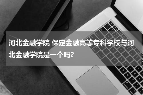 河北金融学院 保定金融高等专科学校与河北金融学院是一个吗?