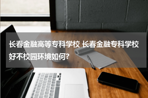 长春金融高等专科学校 长春金融专科学校好不校园环境如何?