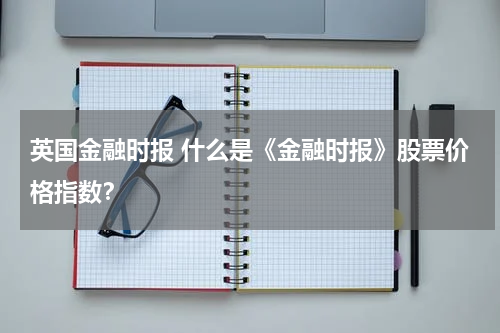 英国金融时报 什么是《金融时报》股票价格指数?