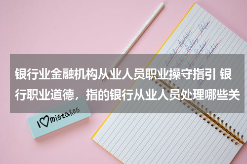 银行业金融机构从业人员职业操守指引 银行职业道德,指的银行从业人员处理哪些关