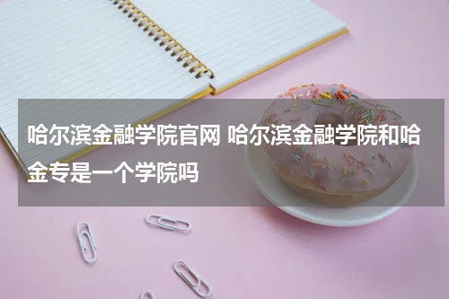 哈尔滨金融学院官网 哈尔滨金融学院和哈金专是一个学院吗