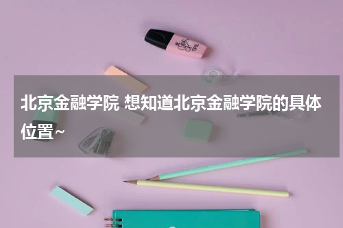 北京金融学院 想知道北京金融学院的具体位置~