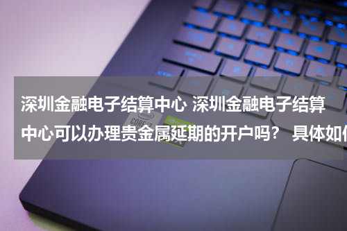 深圳金融电子结算中心 深圳金融电子结算中心可以办理贵金属延期的开户吗? 具体如何办理