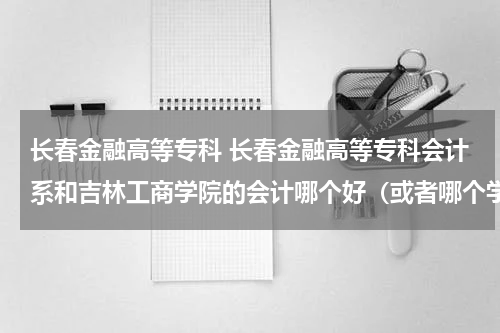 长春金融高等专科 长春金融高等专科会计系和吉林工商学院的会计哪个好(或者哪个学校更好)