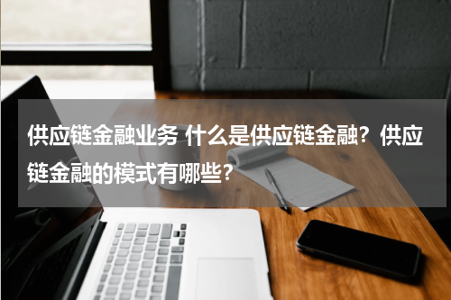 供应链金融业务 什么是供应链金融?供应链金融的模式有哪些?
