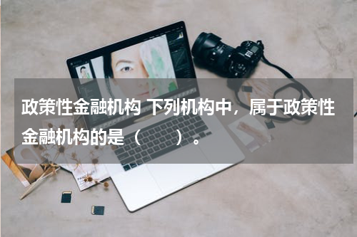 政策性金融机构 下列机构中,属于政策性金融机构的是(  )。